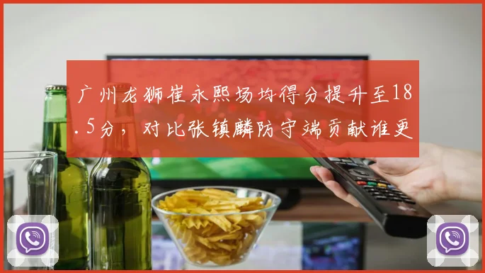 广州龙狮崔永熙场均得分提升至18.5分,对比张镇麟防守端贡献谁更全面?