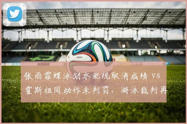 张雨霏蝶泳划水犯规取消成绩 vs 霍斯祖同动作未判罚,游泳裁判再遭炮轰