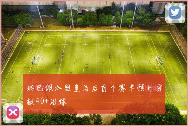 姆巴佩加盟皇马后首个赛季预计贡献40+进球