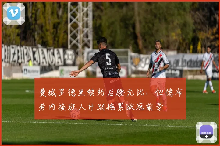 曼城罗德里续约后腰无忧,但德布劳内接班人计划拖累欧冠前景