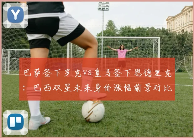 巴萨签下罗克vs皇马签下恩德里克:巴西双星未来身价涨幅前景对比